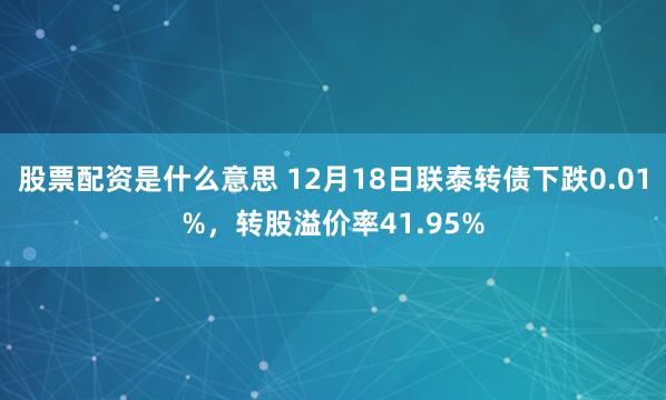 股票配资是什么意思 12月18日联泰转债下跌0.01%，转股溢价率41.95%