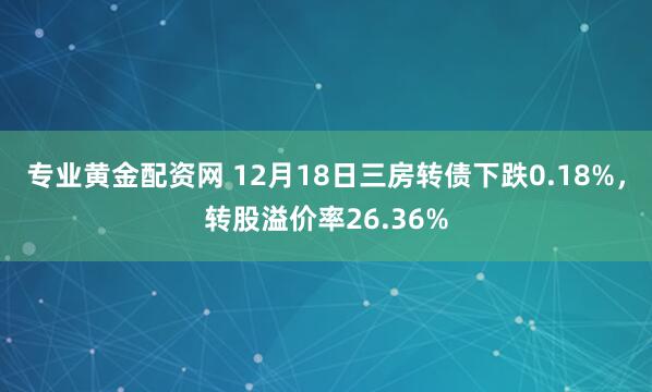 专业黄金配资网 12月18日三房转债下跌0.18%，转股溢价率26.36%