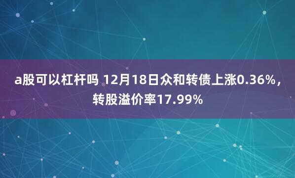 a股可以杠杆吗 12月18日众和转债上涨0.36%，转股溢价率17.99%