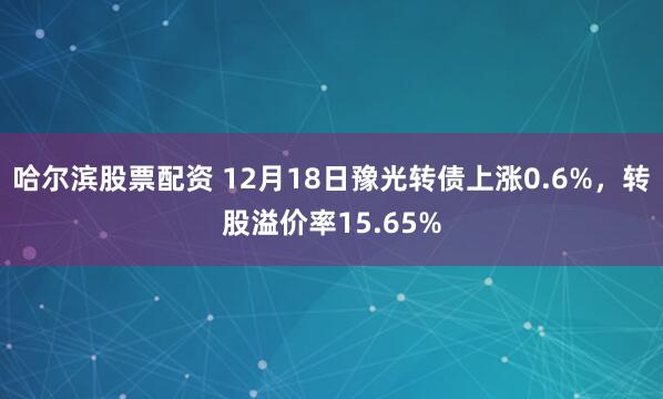 哈尔滨股票配资 12月18日豫光转债上涨0.6%，转股溢价率15.65%