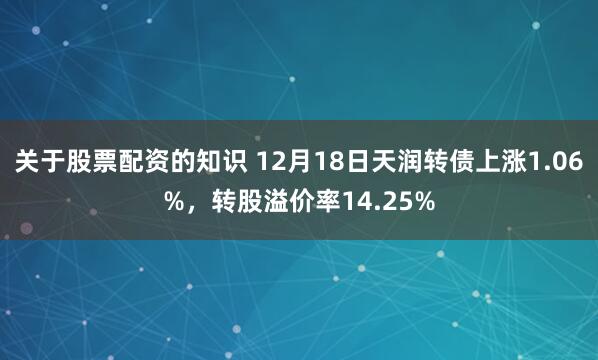 关于股票配资的知识 12月18日天润转债上涨1.06%，转股溢价率14.25%