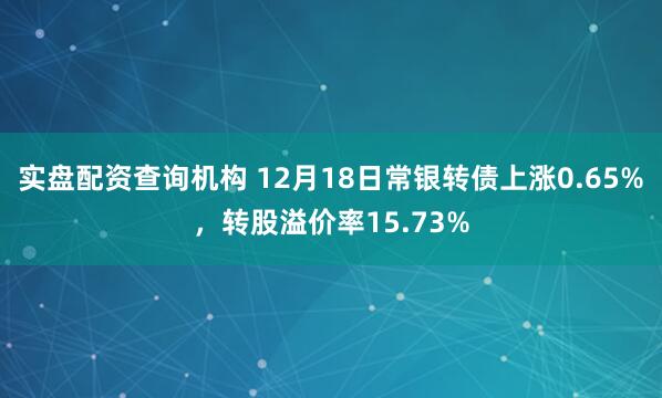 实盘配资查询机构 12月18日常银转债上涨0.65%，转股溢价率15.73%