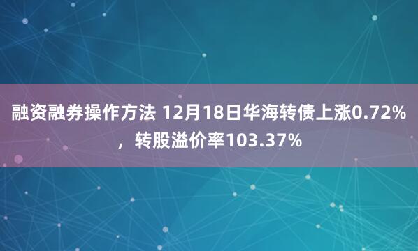 融资融券操作方法 12月18日华海转债上涨0.72%，转股溢价率103.37%