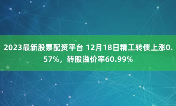 2023最新股票配资平台 12月18日精工转债上涨0.57%，转股溢价率60.99%