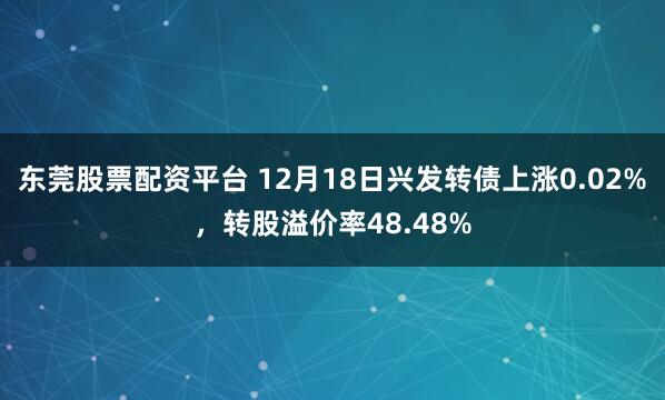 东莞股票配资平台 12月18日兴发转债上涨0.02%，转股溢价率48.48%