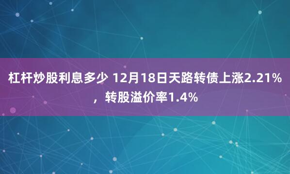 杠杆炒股利息多少 12月18日天路转债上涨2.21%，转股溢价率1.4%