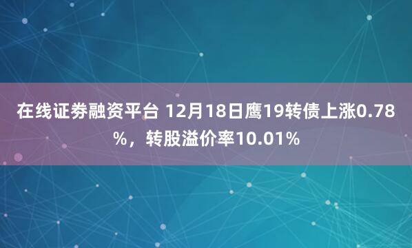 在线证劵融资平台 12月18日鹰19转债上涨0.78%，转股溢价率10.01%