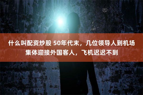 什么叫配资炒股 50年代末，几位领导人到机场集体迎接外国客人，飞机迟迟不到