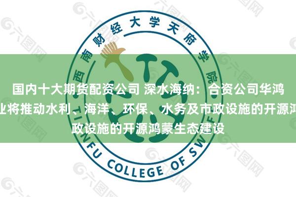 国内十大期货配资公司 深水海纳：合资公司华鸿海纳数字产业将推动水利、海洋、环保、水务及市政设施的开源鸿蒙生态建设