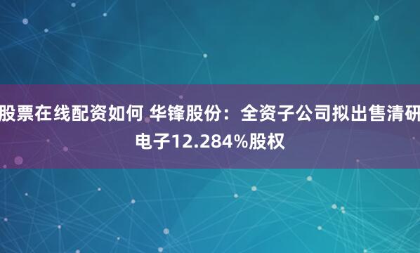 股票在线配资如何 华锋股份：全资子公司拟出售清研电子12.284%股权