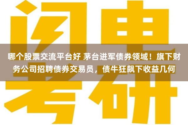 哪个股票交流平台好 茅台进军债券领域！旗下财务公司招聘债券交易员，债牛狂飙下收益几何