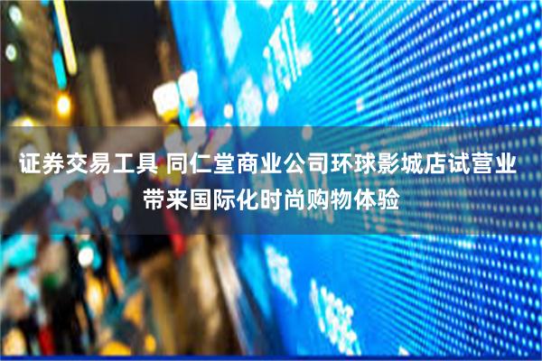 证券交易工具 同仁堂商业公司环球影城店试营业 带来国际化时尚购物体验