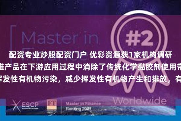 配资专业炒股配资门户 优彩资源获1家机构调研：公司低熔点涤纶短纤维产品在下游应用过程中消除了传统化学黏胶剂使用带来的挥发性有机物污染，减少挥发性有机物产生和排放，有利于人的身体健康（附调研问答）