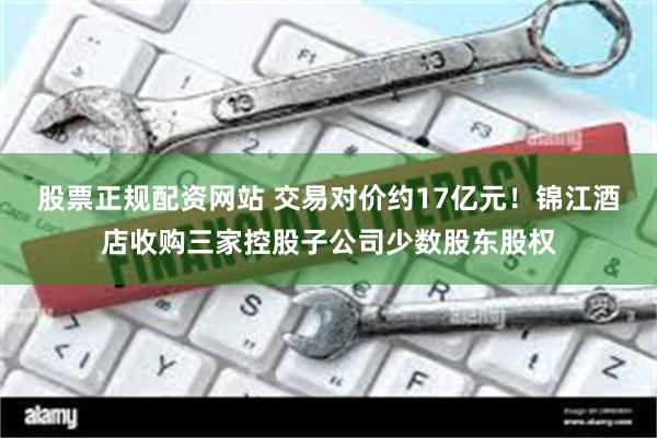 股票正规配资网站 交易对价约17亿元！锦江酒店收购三家控股子公司少数股东股权