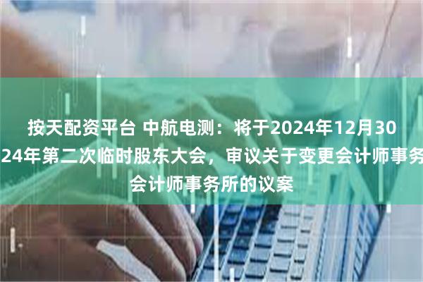 按天配资平台 中航电测：将于2024年12月30日召开2024年第二次临时股东大会，审议关于变更会计师事务所的议案