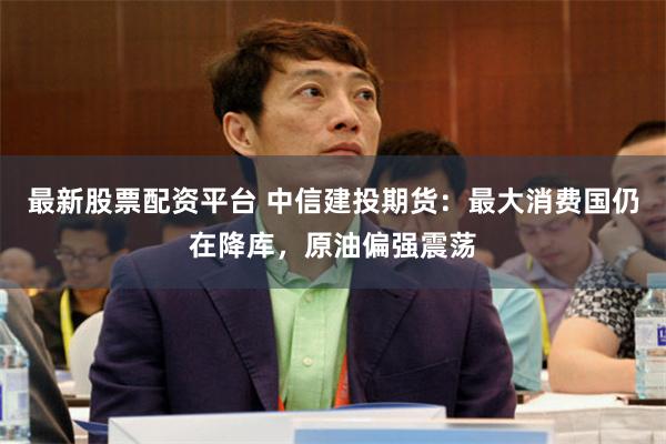 最新股票配资平台 中信建投期货：最大消费国仍在降库，原油偏强震荡