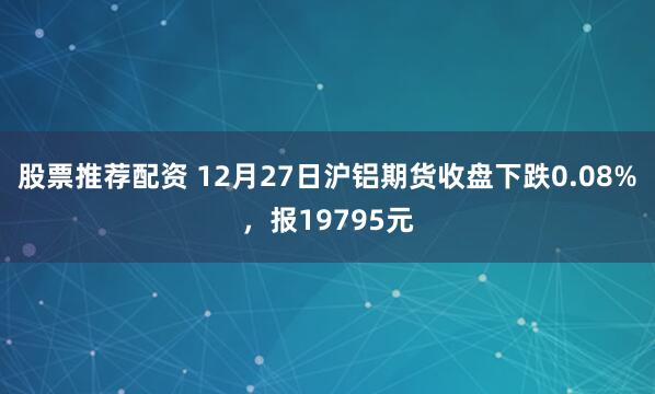 股票推荐配资 12月27日沪铝期货收盘下跌0.08%，报19795元