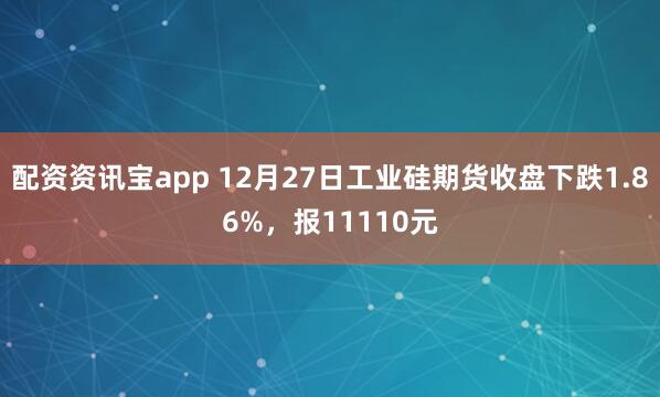 配资资讯宝app 12月27日工业硅期货收盘下跌1.86%，报11110元