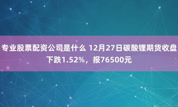 专业股票配资公司是什么 12月27日碳酸锂期货收盘下跌1.52%，报76500元