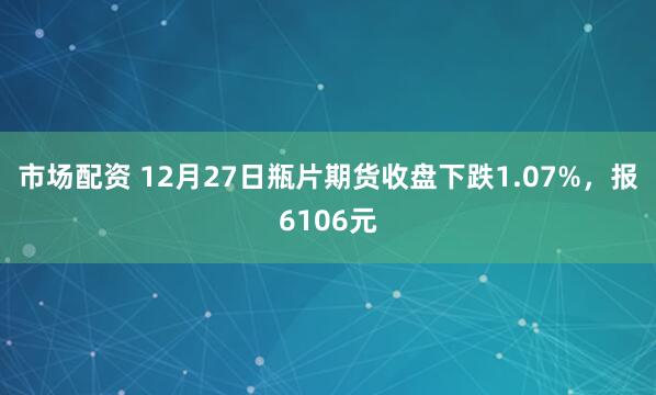 市场配资 12月27日瓶片期货收盘下跌1.07%，报6106元