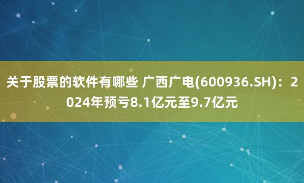 关于股票的软件有哪些 广西广电(600936.SH)：2024年预亏8.1亿元至9.7亿元