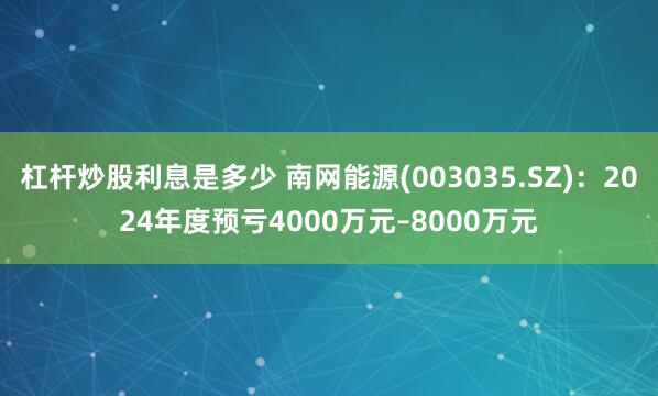 杠杆炒股利息是多少 南网能源(003035.SZ)：2024年度预亏4000万元–8000万元