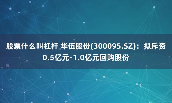 股票什么叫杠杆 华伍股份(300095.SZ)：拟斥资0.5亿元-1.0亿元回购股份