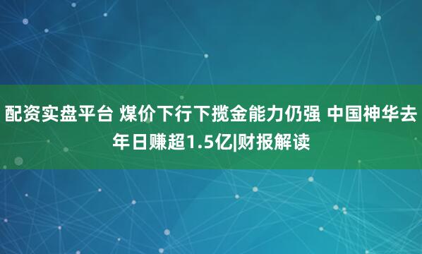 配资实盘平台 煤价下行下揽金能力仍强 中国神华去年日赚超1.5亿|财报解读