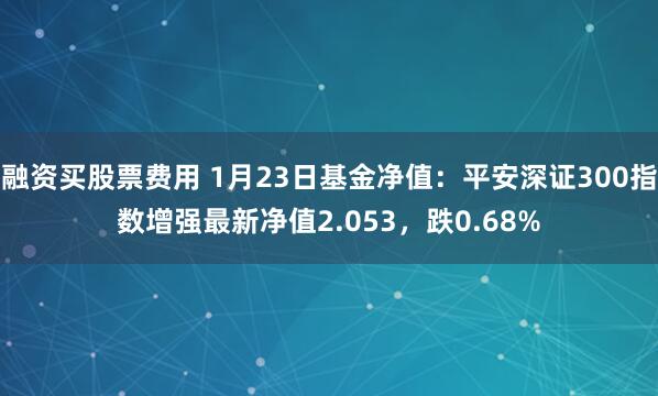 融资买股票费用 1月23日基金净值：平安深证300指数增强最新净值2.053，跌0.68%