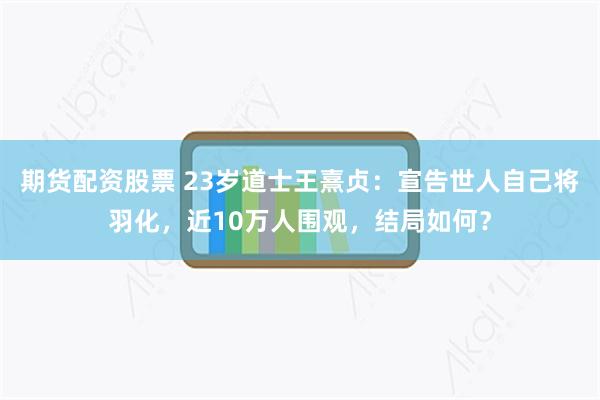 期货配资股票 23岁道士王熹贞：宣告世人自己将羽化，近10万人围观，结局如何？