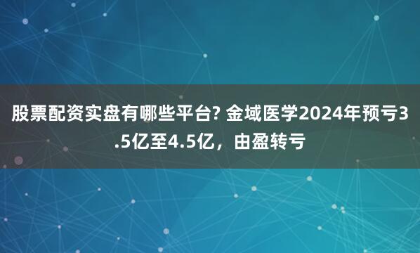 股票配资实盘有哪些平台? 金域医学2024年预亏3.5亿至4.5亿，由盈转亏