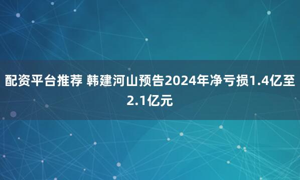 配资平台推荐 韩建河山预告2024年净亏损1.4亿至2.1亿元