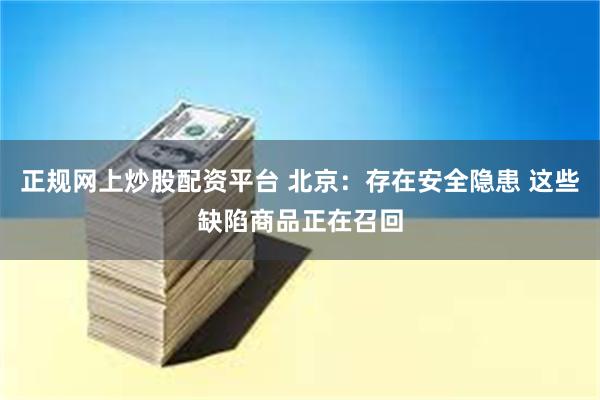 正规网上炒股配资平台 北京：存在安全隐患 这些缺陷商品正在召回