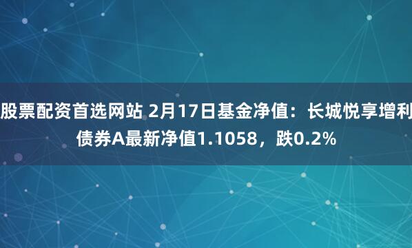 股票配资首选网站 2月17日基金净值：长城悦享增利债券A最新净值1.1058，跌0.2%