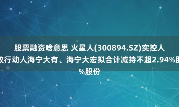 股票融资啥意思 火星人(300894.SZ)实控人一致行动人海宁大有、海宁大宏拟合计减持不超2.94%股份