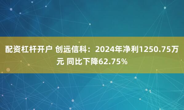 配资杠杆开户 创远信科：2024年净利1250.75万元 同比下降62.75%