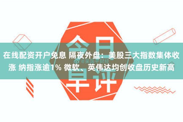 在线配资开户免息 隔夜外盘：美股三大指数集体收涨 纳指涨逾1% 微软、英伟达均创收盘历史新高