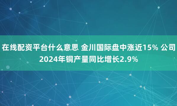 在线配资平台什么意思 金川国际盘中涨近15% 公司2024年铜产量同比增长2.9%