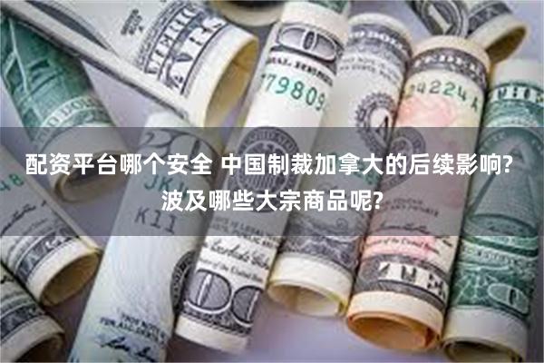 配资平台哪个安全 中国制裁加拿大的后续影响? 波及哪些大宗商品呢?