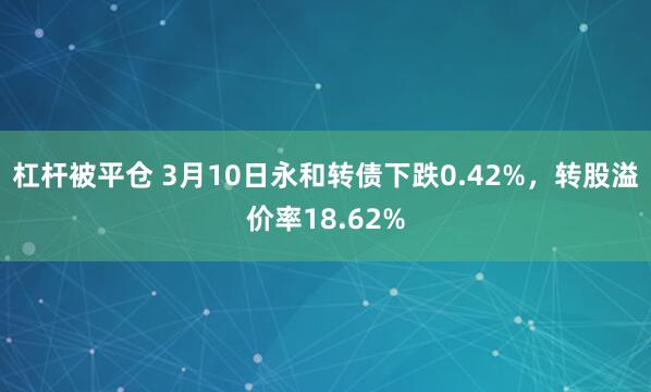 杠杆被平仓 3月10日永和转债下跌0.42%，转股溢价率18.62%