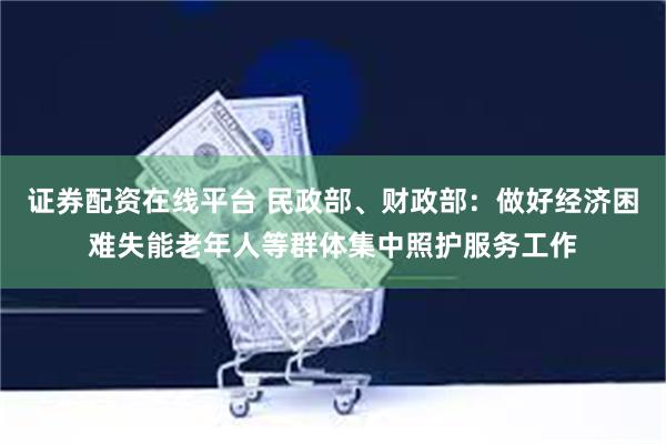 证券配资在线平台 民政部、财政部：做好经济困难失能老年人等群体集中照护服务工作