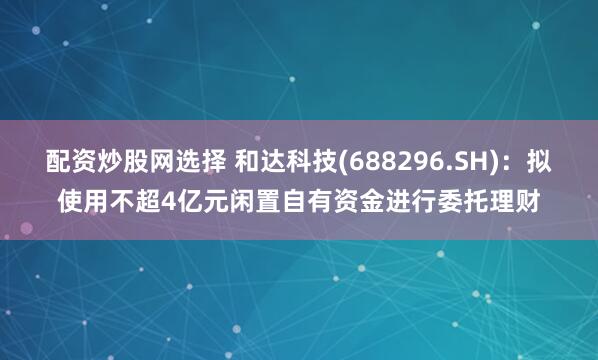 配资炒股网选择 和达科技(688296.SH):拟使用不超4亿元闲置自有资金进行委托理财
