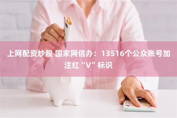 上网配资炒股 国家网信办：13516个公众账号加注红“V”标识
