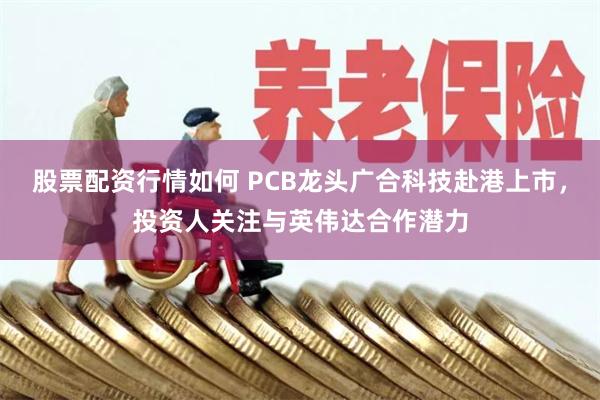 股票配资行情如何 PCB龙头广合科技赴港上市，投资人关注与英伟达合作潜力