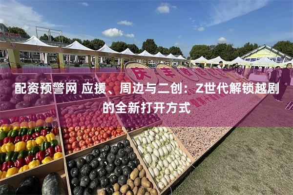 配资预警网 应援、周边与二创：Z世代解锁越剧的全新打开方式