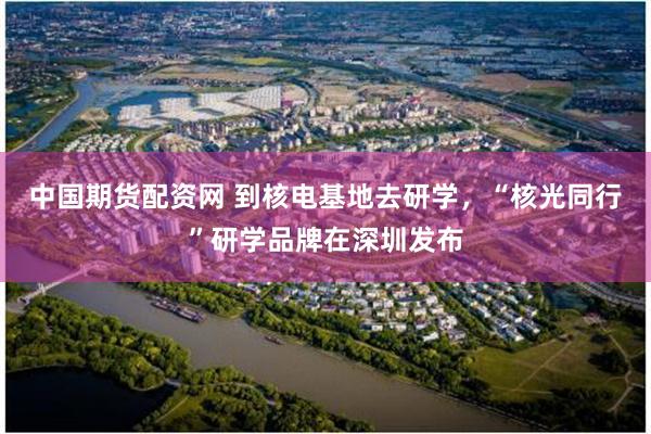 中国期货配资网 到核电基地去研学，“核光同行”研学品牌在深圳发布