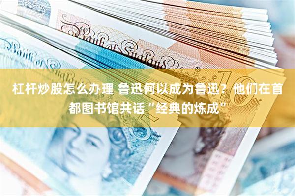 杠杆炒股怎么办理 鲁迅何以成为鲁迅？他们在首都图书馆共话“经典的炼成”