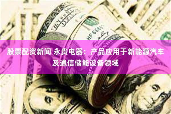股票配资新闻 永贵电器：产品应用于新能源汽车及通信储能设备领域