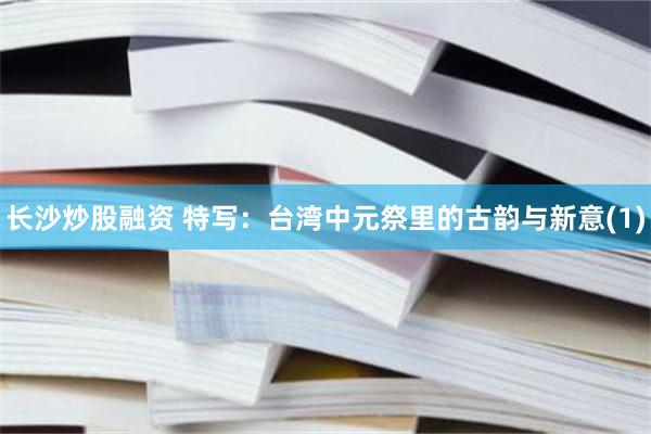 长沙炒股融资 特写：台湾中元祭里的古韵与新意(1)