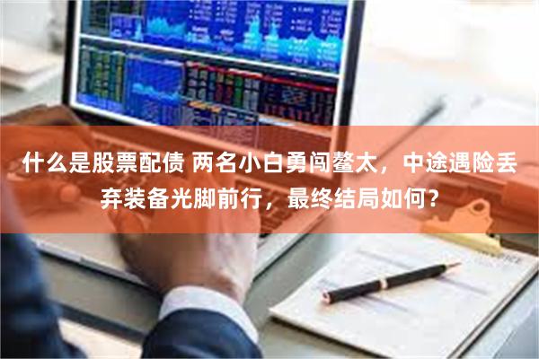 什么是股票配债 两名小白勇闯鳌太，中途遇险丢弃装备光脚前行，最终结局如何？
